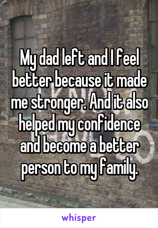 My dad left and I feel better because it made me stronger. And it also helped my confidence and become a better person to my family.