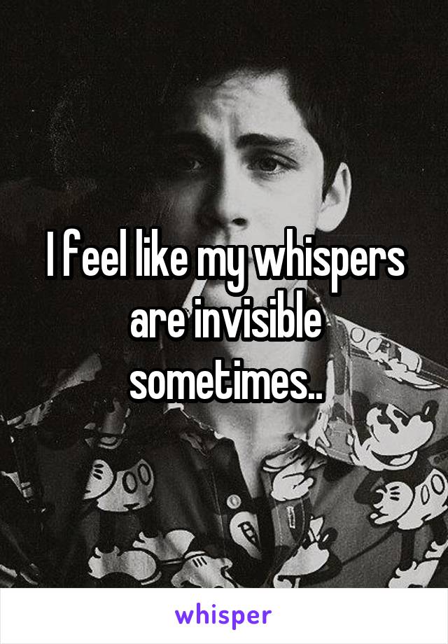 I feel like my whispers are invisible sometimes..