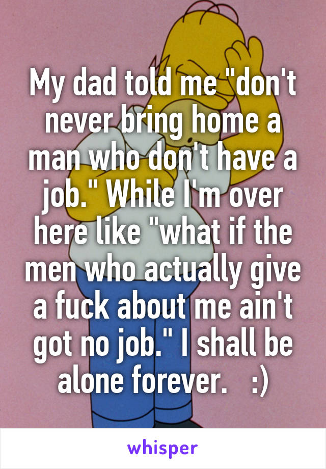 My dad told me "don't never bring home a man who don't have a job." While I'm over here like "what if the men who actually give a fuck about me ain't got no job." I shall be alone forever.   :)