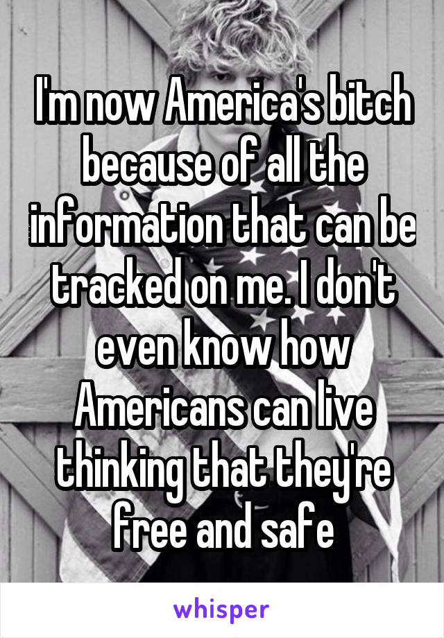 I'm now America's bitch because of all the information that can be tracked on me. I don't even know how Americans can live thinking that they're free and safe