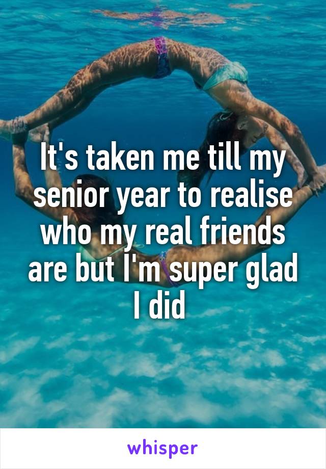 It's taken me till my senior year to realise who my real friends are but I'm super glad I did 