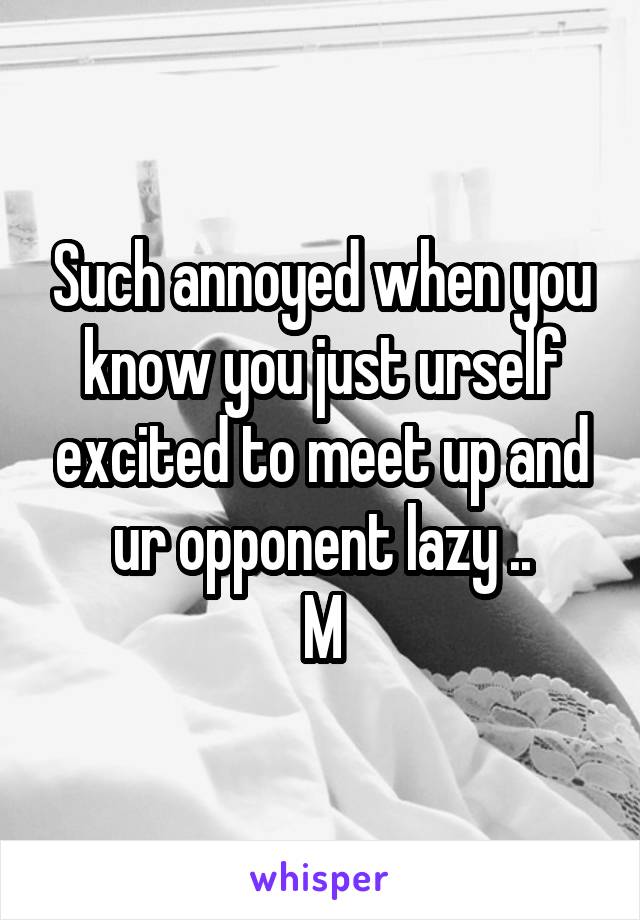 Such annoyed when you know you just urself excited to meet up and ur opponent lazy ..
M