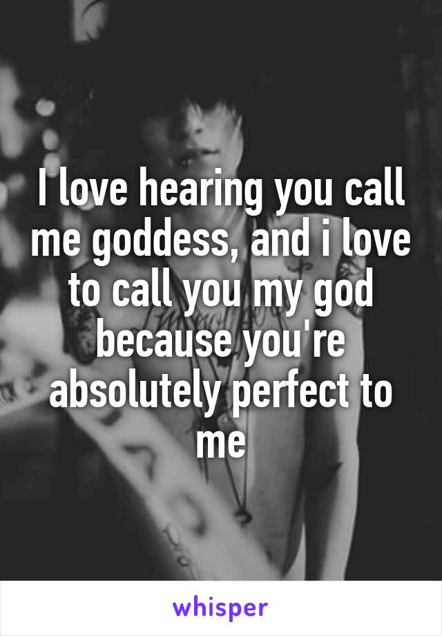 I love hearing you call me goddess, and i love to call you my god because you're absolutely perfect to me