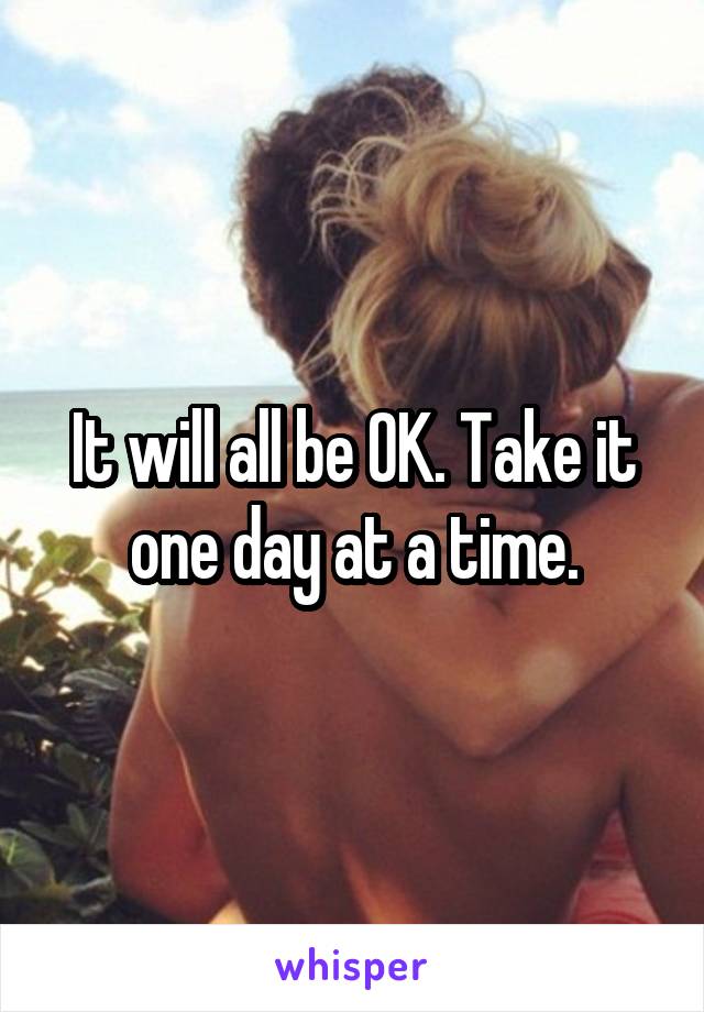 It will all be OK. Take it one day at a time.