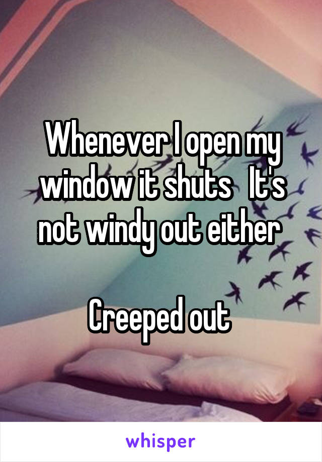 Whenever I open my window it shuts   It's not windy out either 

Creeped out 