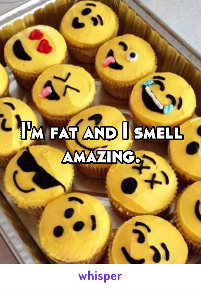 I'm fat and I smell amazing.