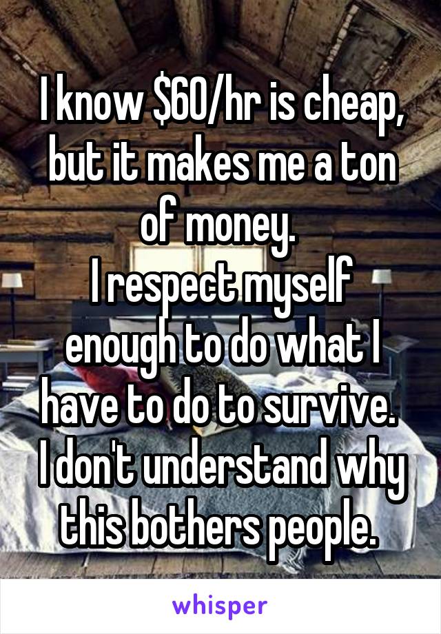 I know $60/hr is cheap, but it makes me a ton of money. 
I respect myself enough to do what I have to do to survive. 
I don't understand why this bothers people. 