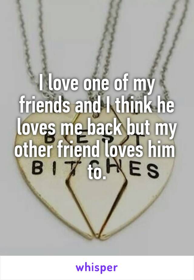 I love one of my friends and I think he loves me back but my other friend loves him  to.
