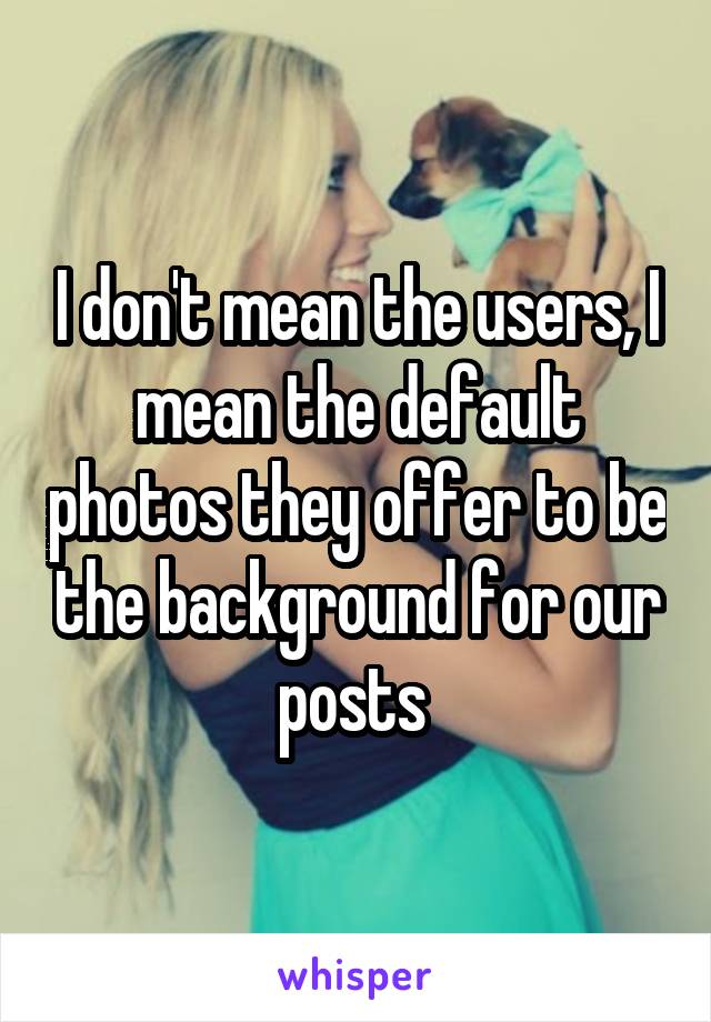 I don't mean the users, I mean the default photos they offer to be the background for our posts 