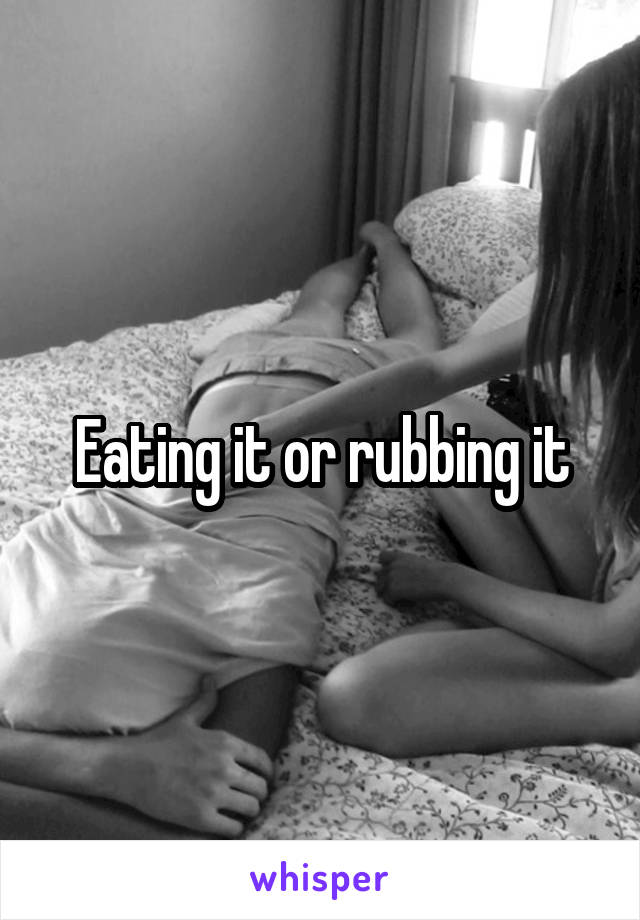 Eating it or rubbing it