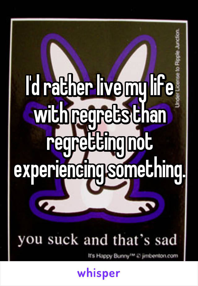 I'd rather live my life with regrets than regretting not experiencing something. 