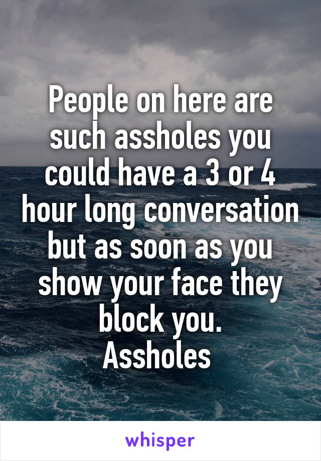 People on here are such assholes you could have a 3 or 4 hour long conversation but as soon as you show your face they block you.
Assholes 