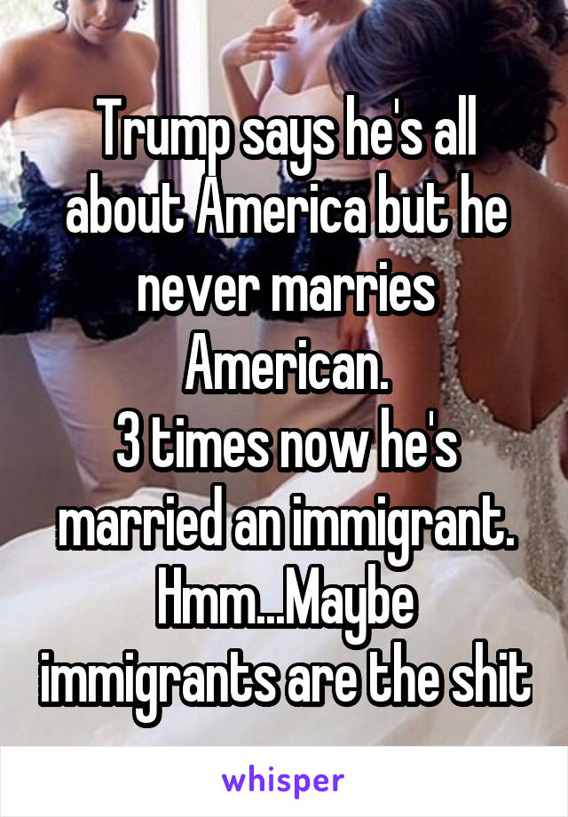 Trump says he's all about America but he never marries American.
3 times now he's married an immigrant. Hmm...Maybe immigrants are the shit