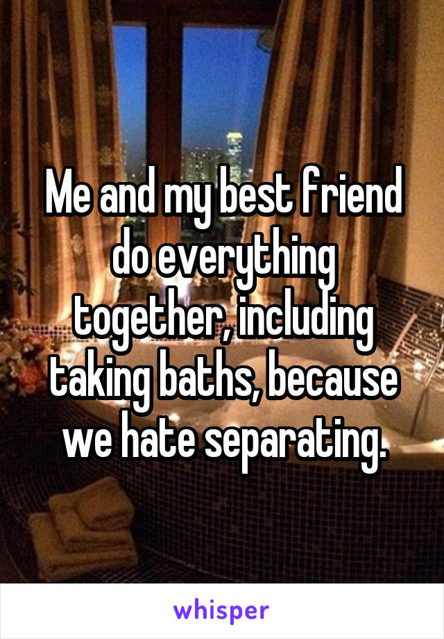 Me and my best friend do everything together, including taking baths, because we hate separating.