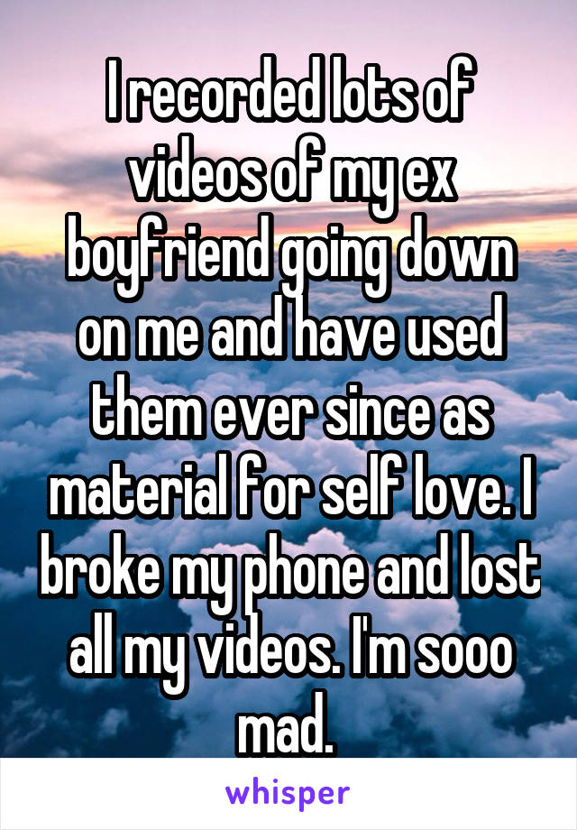 I recorded lots of videos of my ex boyfriend going down on me and have used them ever since as material for self love. I broke my phone and lost all my videos. I'm sooo mad. 