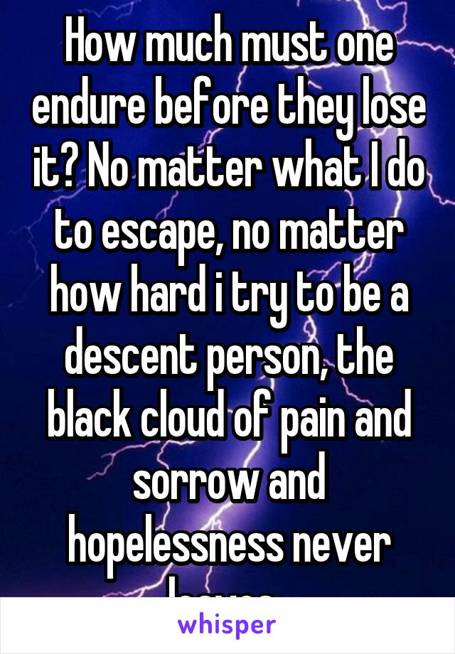 How much must one endure before they lose it? No matter what I do to escape, no matter how hard i try to be a descent person, the black cloud of pain and sorrow and hopelessness never leaves. 