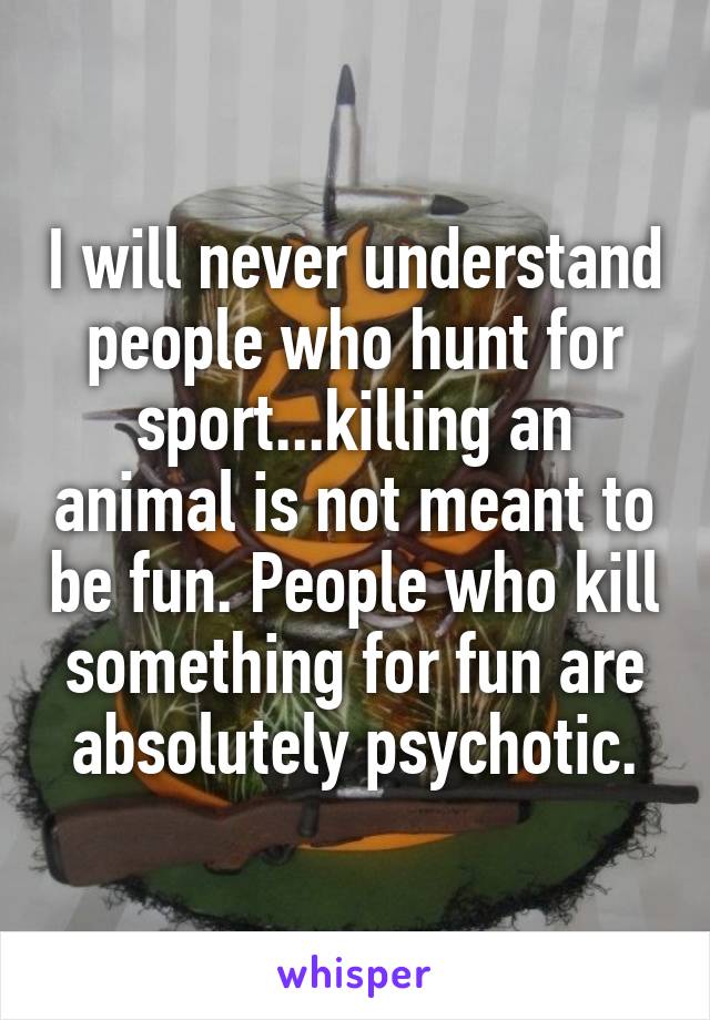 I will never understand people who hunt for sport...killing an animal is not meant to be fun. People who kill something for fun are absolutely psychotic.