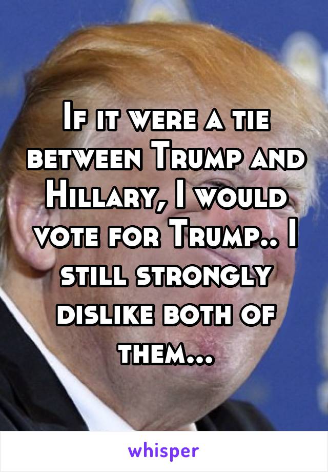 If it were a tie between Trump and Hillary, I would vote for Trump.. I still strongly dislike both of them...