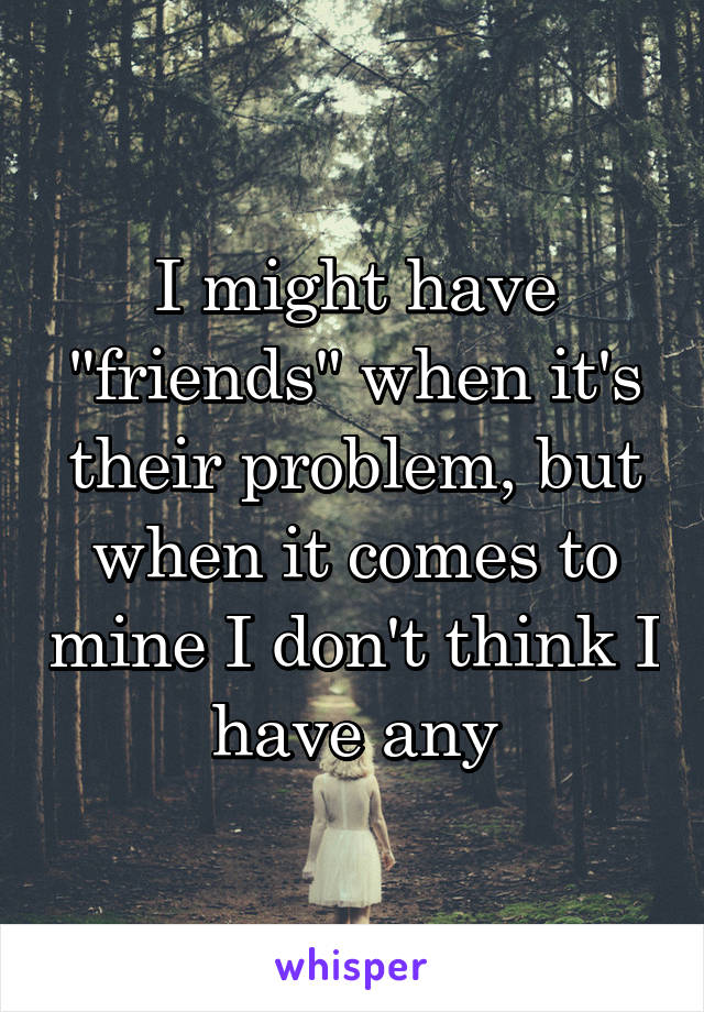 I might have "friends" when it's their problem, but when it comes to mine I don't think I have any