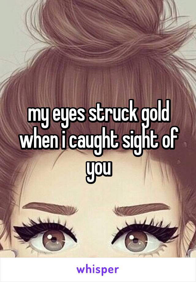 my eyes struck gold when i caught sight of you