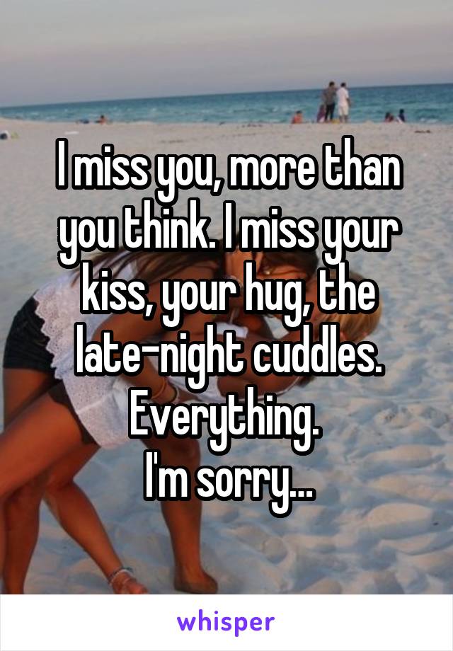 I miss you, more than you think. I miss your kiss, your hug, the late-night cuddles. Everything. 
I'm sorry…