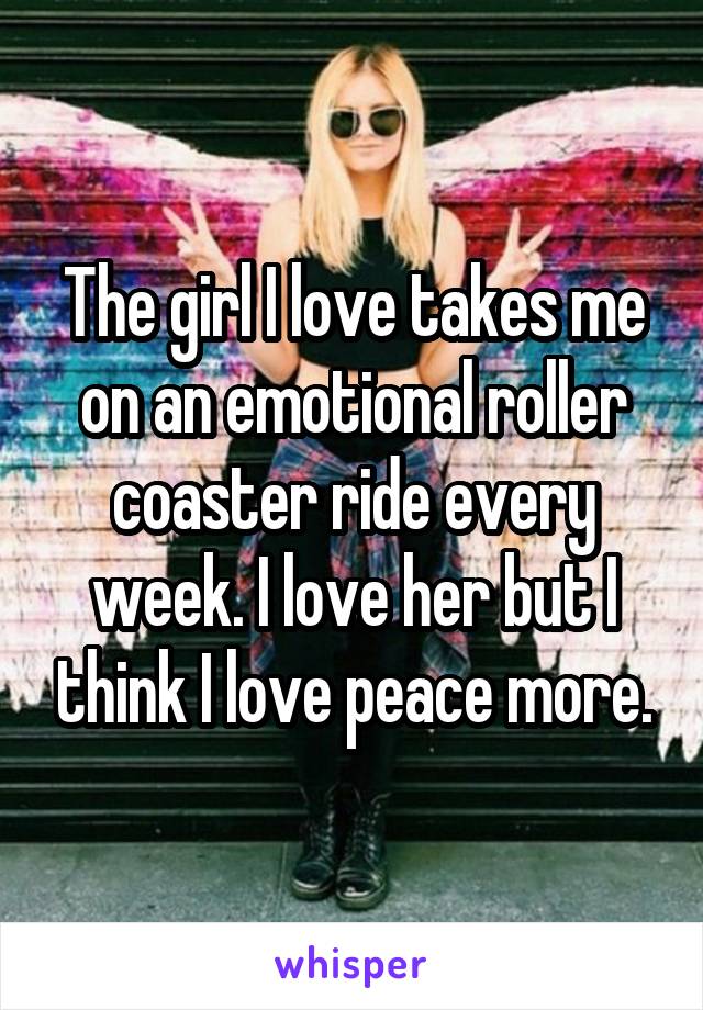 The girl I love takes me on an emotional roller coaster ride every week. I love her but I think I love peace more.