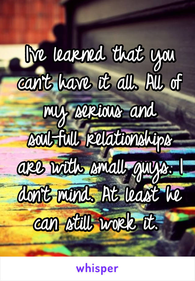 I've learned that you can't have it all. All of my serious and soul-full relationships are with small guys. I don't mind. At least he can still work it. 