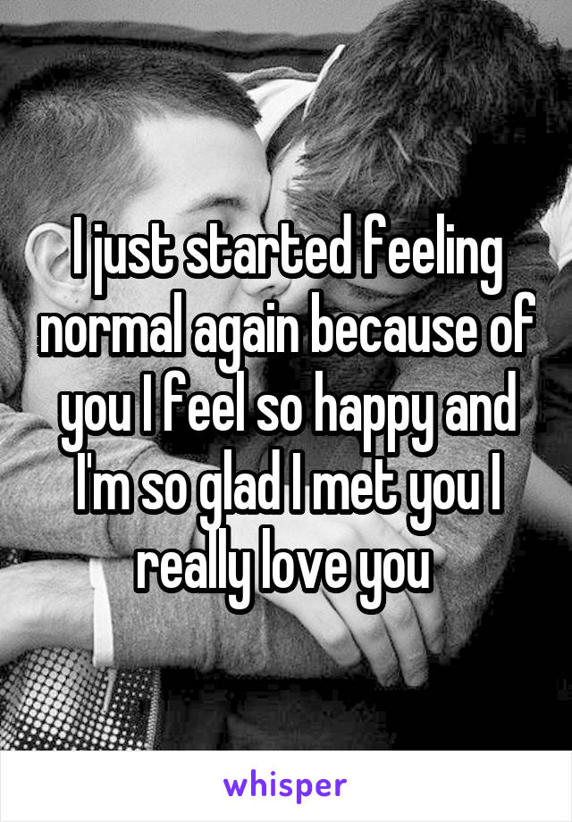 I just started feeling normal again because of you I feel so happy and I'm so glad I met you I really love you 