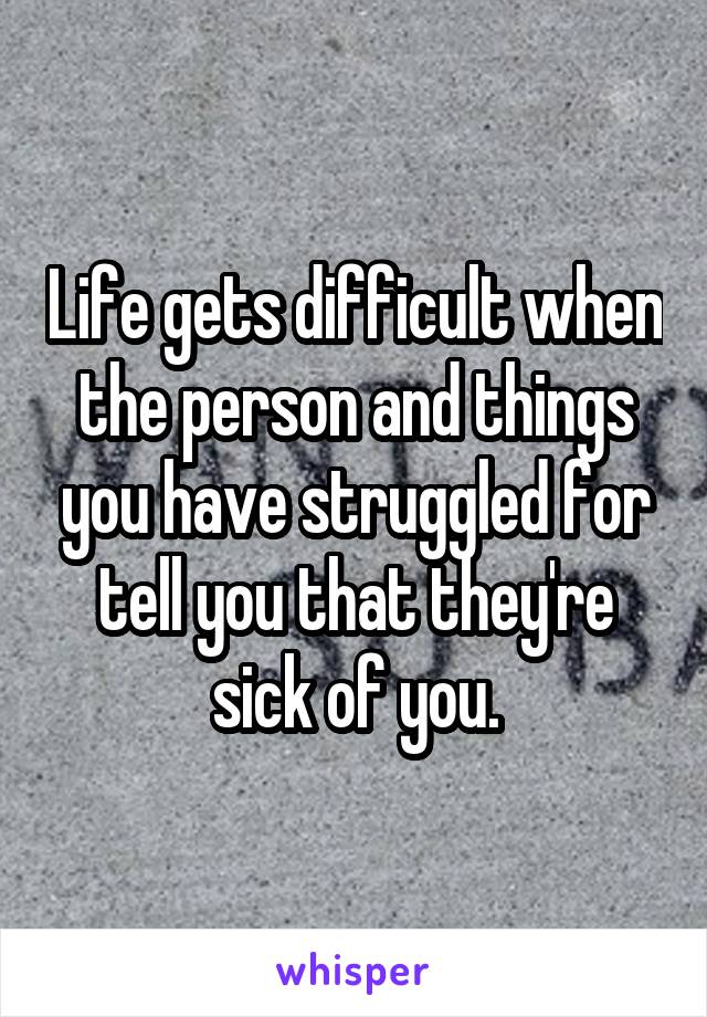 Life gets difficult when the person and things you have struggled for tell you that they're sick of you.