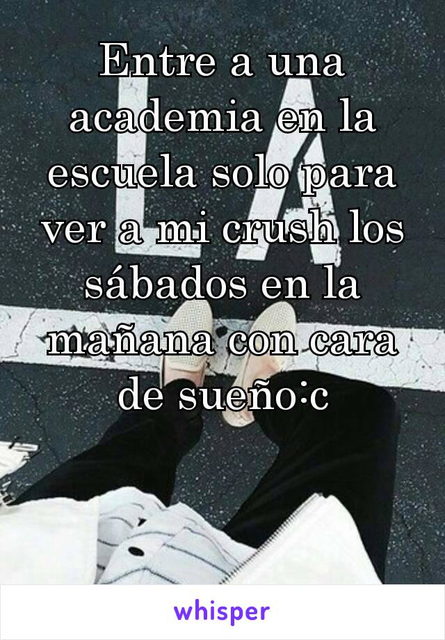 Entre a una academia en la escuela solo para ver a mi crush los sábados en la mañana con cara de sueño:c