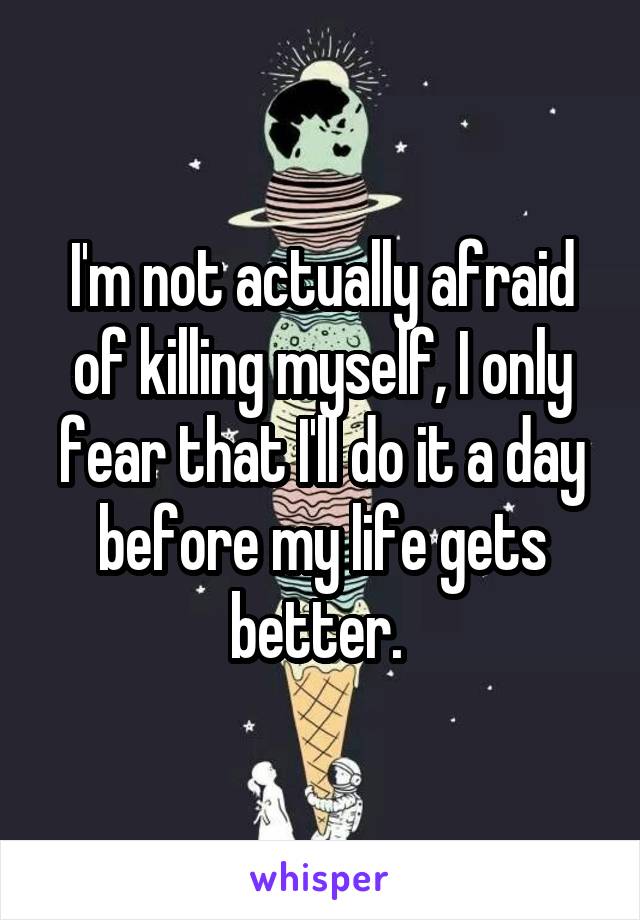 I'm not actually afraid of killing myself, I only fear that I'll do it a day before my life gets better. 