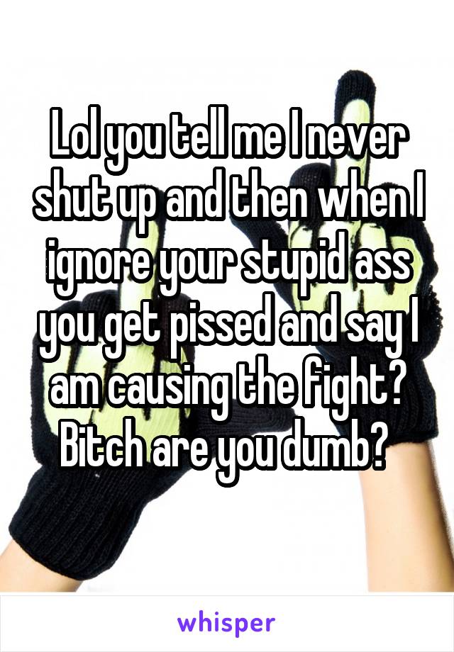 Lol you tell me I never shut up and then when I ignore your stupid ass you get pissed and say I am causing the fight? Bitch are you dumb? 
