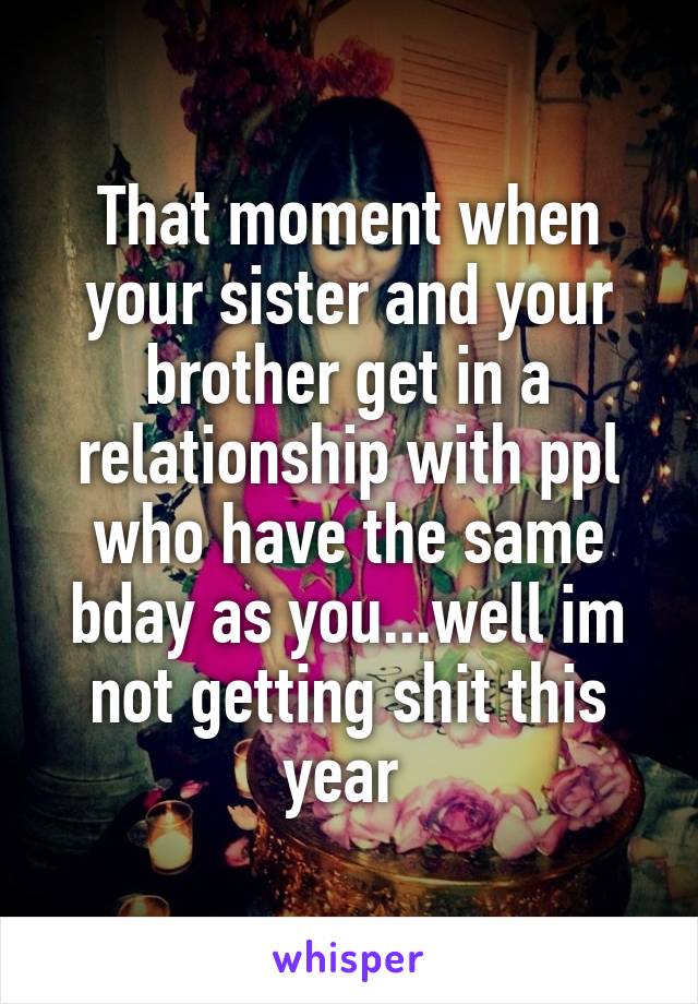 That moment when your sister and your brother get in a relationship with ppl who have the same bday as you...well im not getting shit this year 