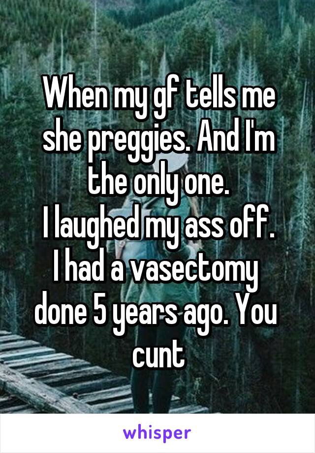 When my gf tells me she preggies. And I'm the only one.
I laughed my ass off.
I had a vasectomy  done 5 years ago. You  cunt