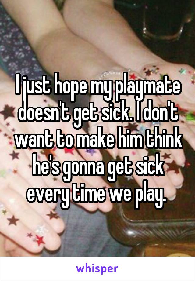 I just hope my playmate doesn't get sick. I don't want to make him think he's gonna get sick every time we play. 