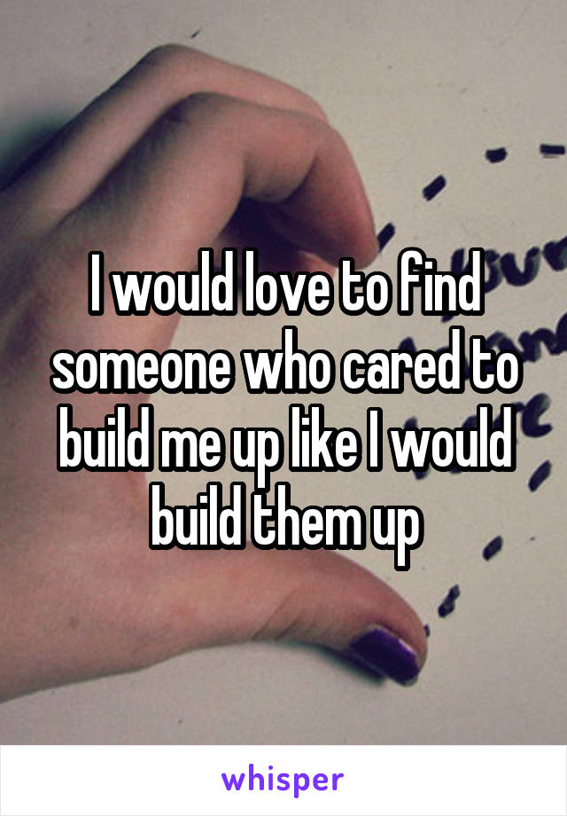 I would love to find someone who cared to build me up like I would build them up