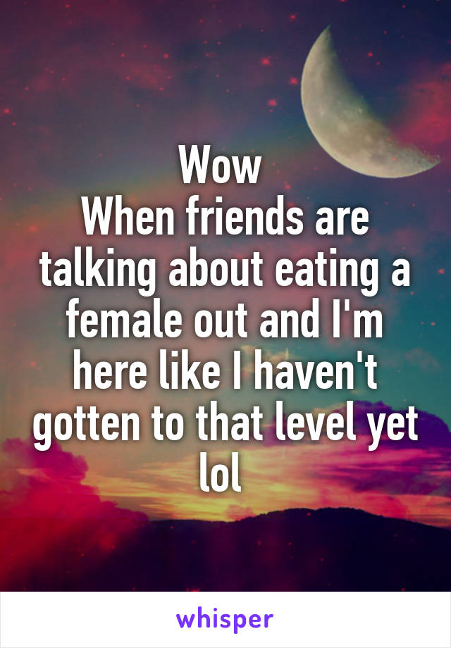 Wow 
When friends are talking about eating a female out and I'm here like I haven't gotten to that level yet lol 