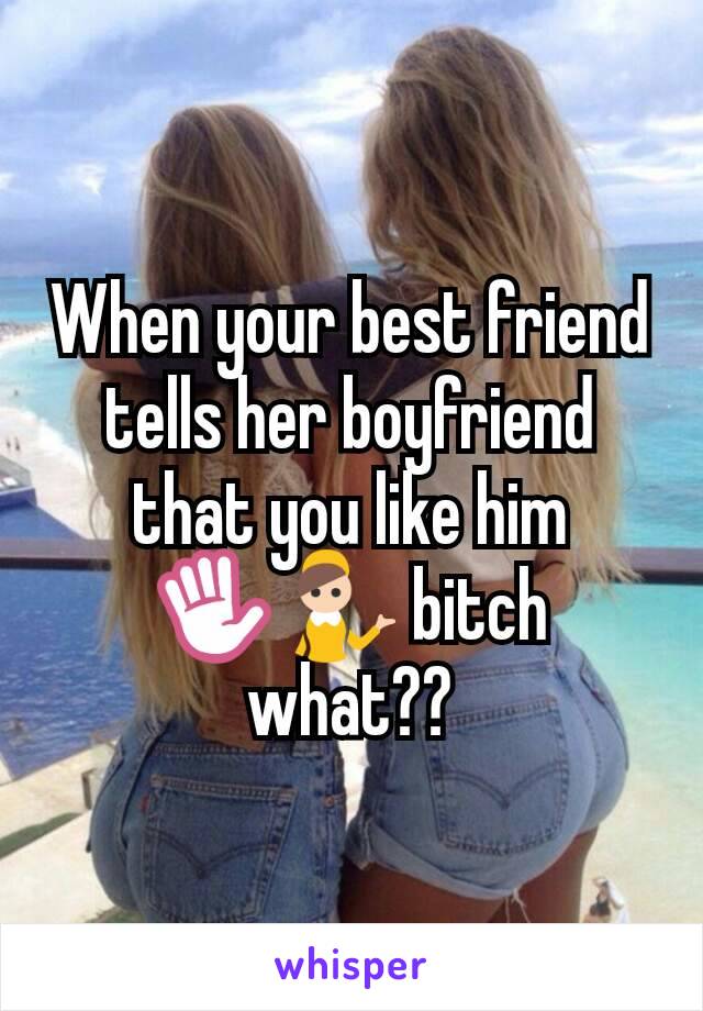 When your best friend tells her boyfriend that you like him ✋💁 bitch what??