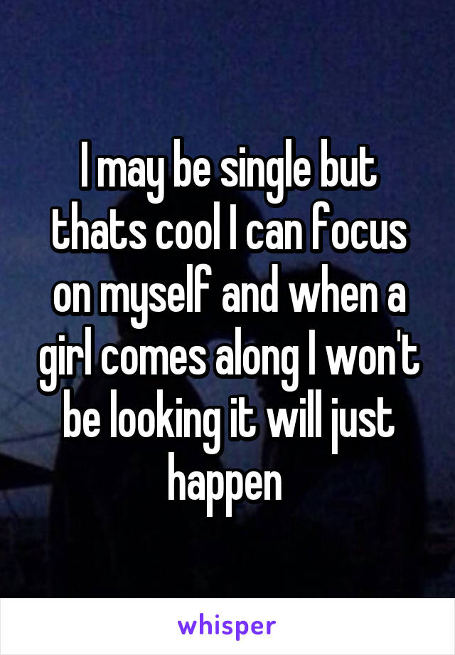 I may be single but thats cool I can focus on myself and when a girl comes along I won't be looking it will just happen 