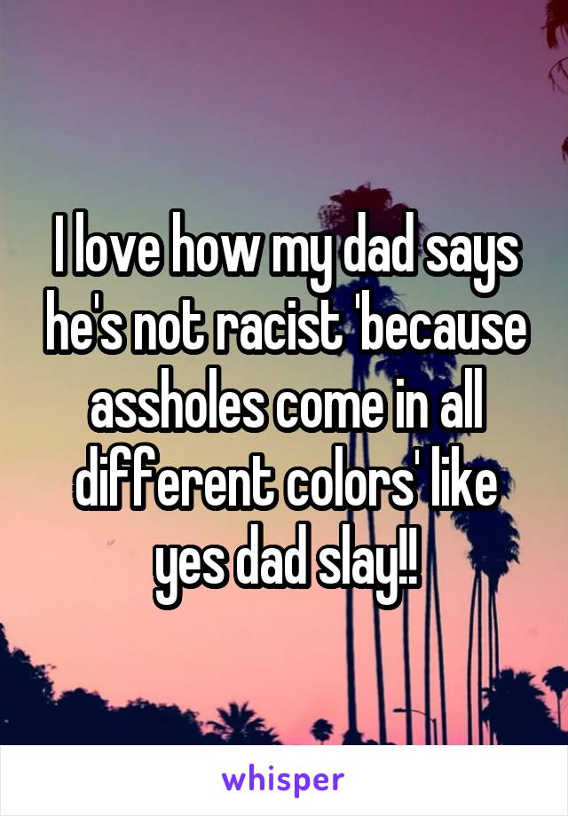 I love how my dad says he's not racist 'because assholes come in all different colors' like yes dad slay!!