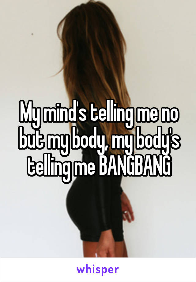 My mind's telling me no but my body, my body's telling me BANGBANG