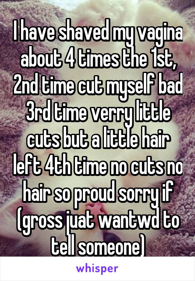 I have shaved my vagina about 4 times the 1st, 2nd time cut myself bad 3rd time verry little cuts but a little hair left 4th time no cuts no hair so proud sorry if (gross juat wantwd to tell someone)