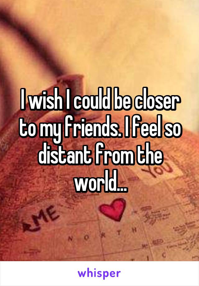 I wish I could be closer to my friends. I feel so distant from the world...