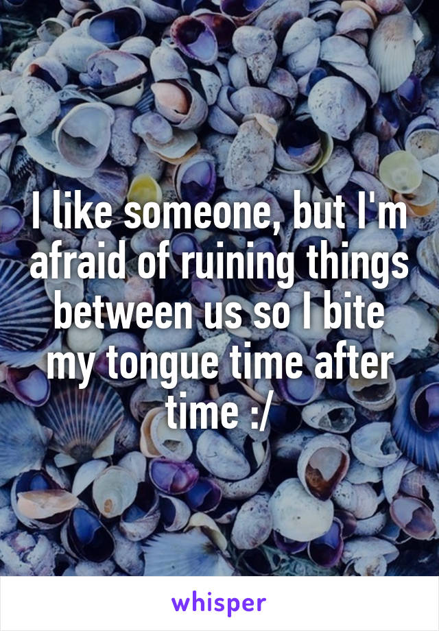 I like someone, but I'm afraid of ruining things between us so I bite my tongue time after time :/