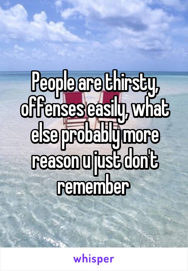 People are thirsty, offenses easily, what else probably more reason u just don't remember 