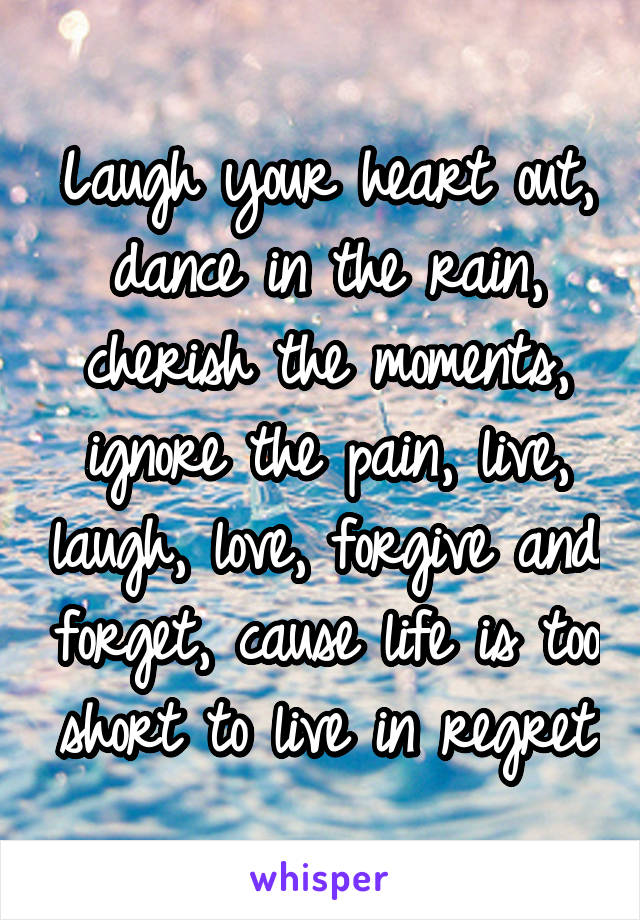 Laugh your heart out, dance in the rain, cherish the moments, ignore the pain, live, laugh, love, forgive and forget, cause life is too short to live in regret