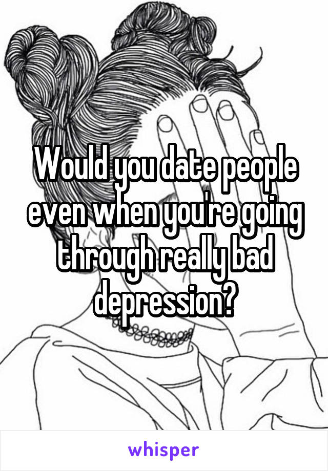 Would you date people even when you're going through really bad depression?