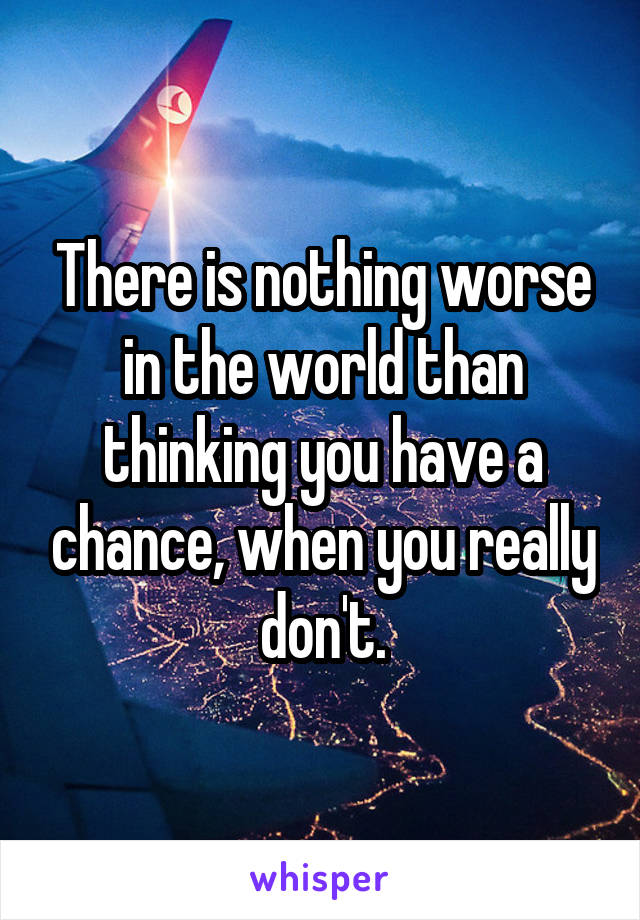 There is nothing worse in the world than thinking you have a chance, when you really don't.