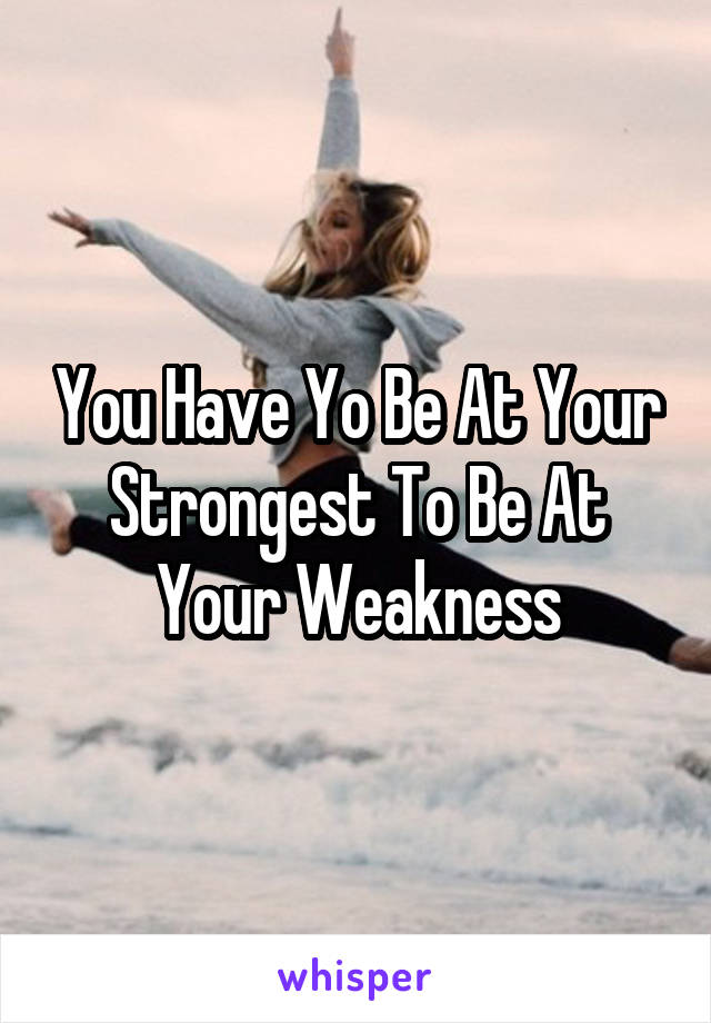 You Have Yo Be At Your Strongest To Be At Your Weakness