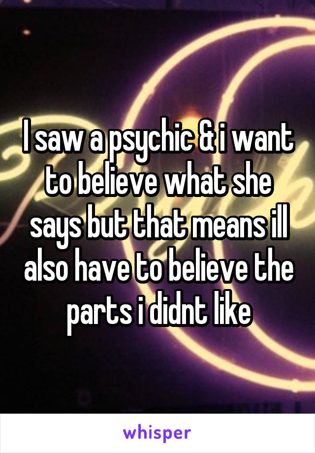 I saw a psychic & i want to believe what she says but that means ill also have to believe the parts i didnt like